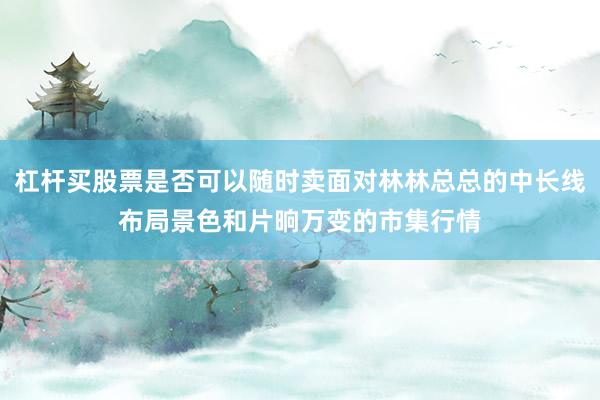 杠杆买股票是否可以随时卖面对林林总总的中长线布局景色和片晌万变的市集行情