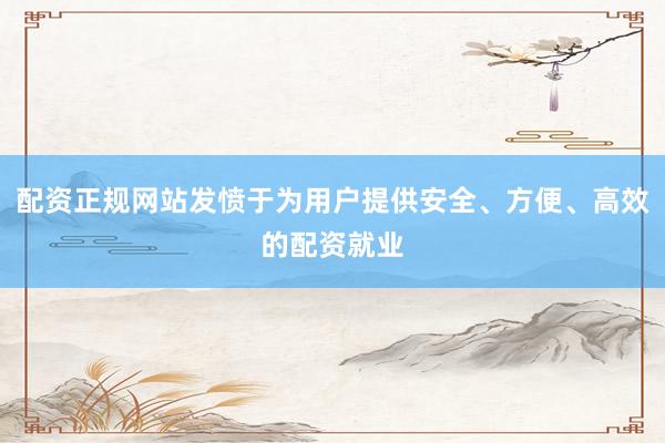 配资正规网站发愤于为用户提供安全、方便、高效的配资就业