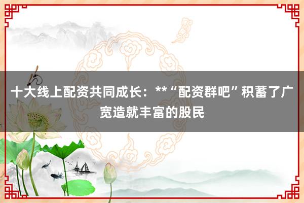 十大线上配资共同成长：**“配资群吧”积蓄了广宽造就丰富的股民