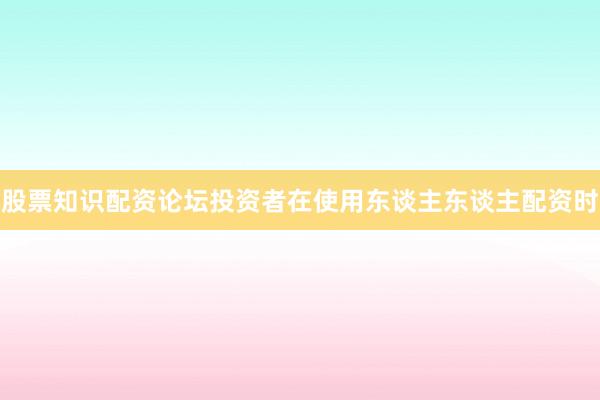 股票知识配资论坛投资者在使用东谈主东谈主配资时