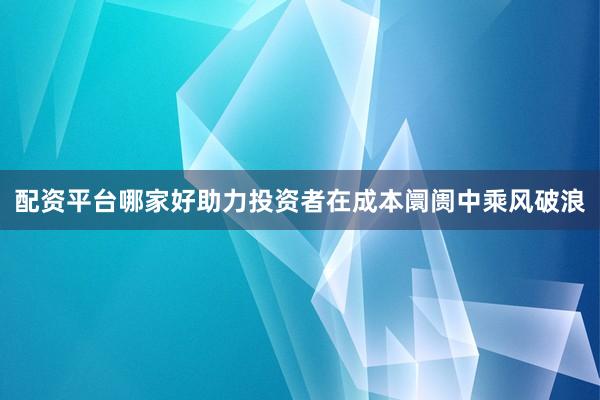 配资平台哪家好助力投资者在成本阛阓中乘风破浪