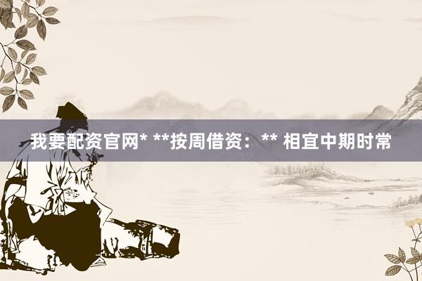 我要配资官网* **按周借资：** 相宜中期时常