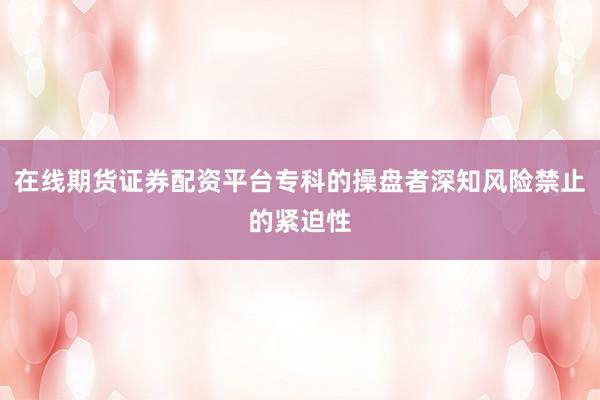 在线期货证券配资平台专科的操盘者深知风险禁止的紧迫性