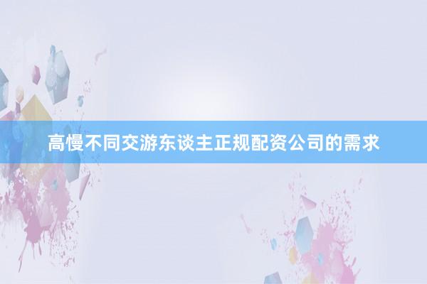 高慢不同交游东谈主正规配资公司的需求