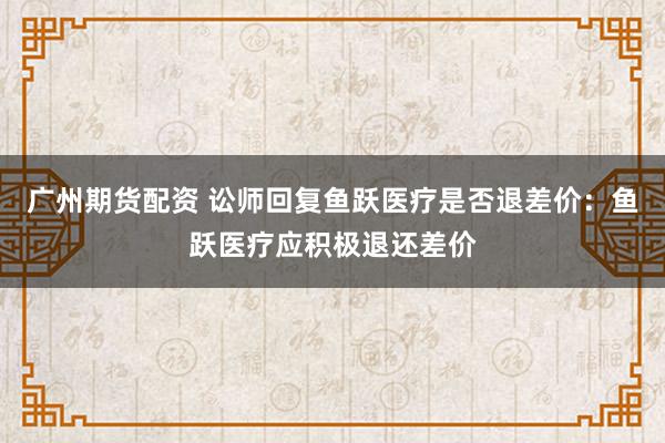 广州期货配资 讼师回复鱼跃医疗是否退差价：鱼跃医疗应积极退还差价