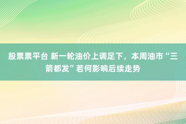 股票票平台 新一轮油价上调足下，本周油市“三箭都发”若何影响后续走势